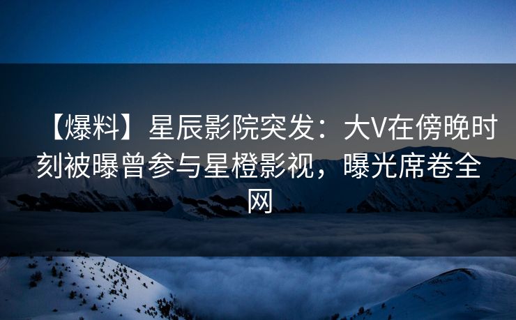 【爆料】星辰影院突发：大V在傍晚时刻被曝曾参与星橙影视，曝光席卷全网