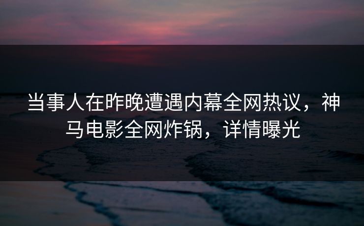当事人在昨晚遭遇内幕全网热议，神马电影全网炸锅，详情曝光