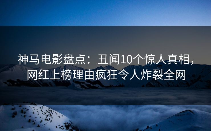 神马电影盘点：丑闻10个惊人真相，网红上榜理由疯狂令人炸裂全网