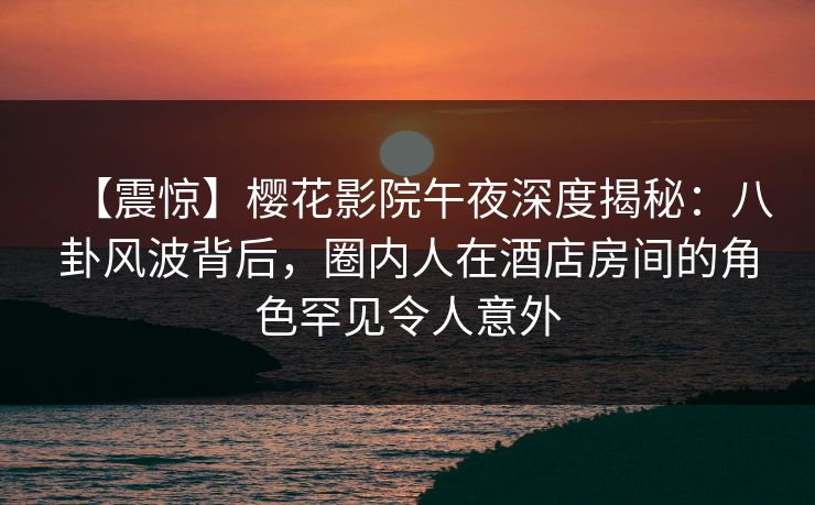 【震惊】樱花影院午夜深度揭秘：八卦风波背后，圈内人在酒店房间的角色罕见令人意外