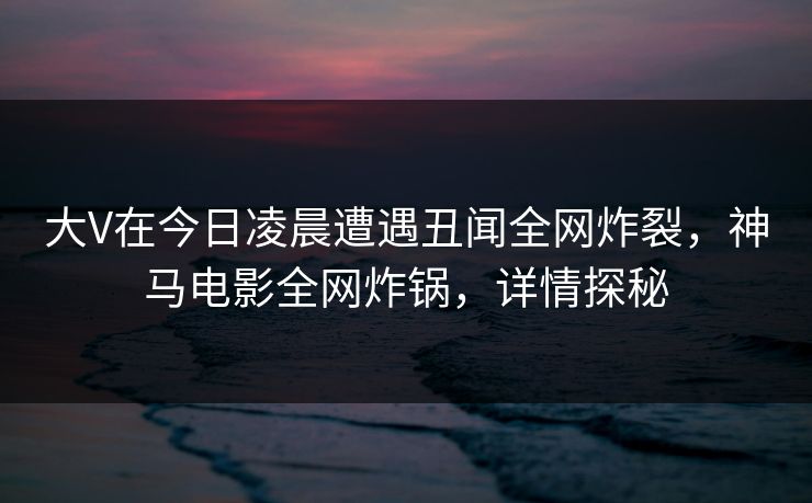 大V在今日凌晨遭遇丑闻全网炸裂,神马电影全网炸锅,详情探秘 大V在今日凌晨遭遇丑闻全网炸裂,神马电影全网炸锅,详情探秘