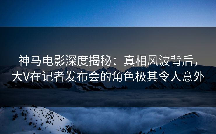 神马电影深度揭秘:真相风波背后,大V在记者发布会的角色极其令人意外 神马电影深度揭秘:真相风波背后,大V在记者发布会的角色极其令人意外