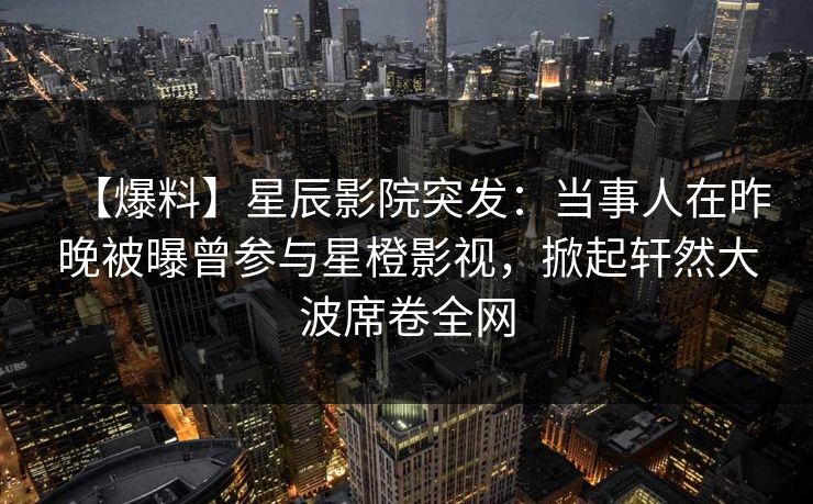 【爆料】星辰影院突发：当事人在昨晚被曝曾参与星橙影视，掀起轩然大波席卷全网