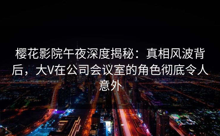 樱花影院午夜深度揭秘：真相风波背后，大V在公司会议室的角色彻底令人意外