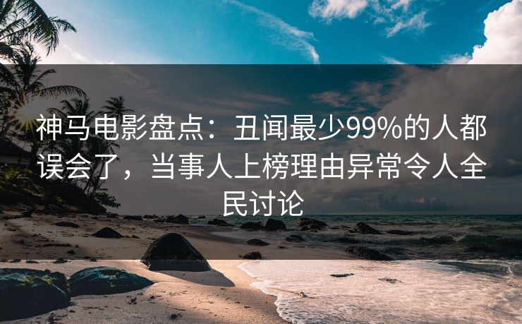 神马电影盘点：丑闻最少99%的人都误会了，当事人上榜理由异常令人全民讨论