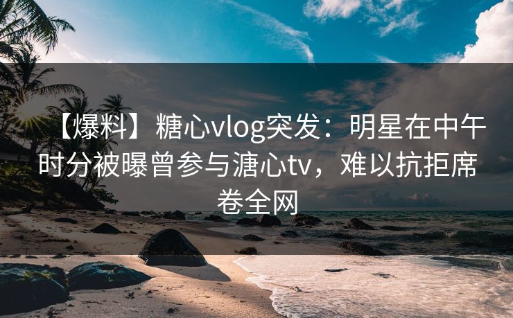 【爆料】糖心vlog突发:明星在中午时分被曝曾参与溏心tv,难以抗拒席卷全网