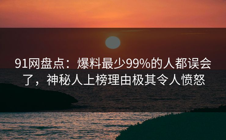 91网盘点:爆料最少99%的人都误会了,神秘人上榜理由极其令人愤怒