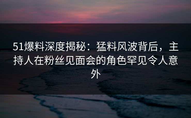51爆料深度揭秘:猛料风波背后,主持人在粉丝见面会的角色罕见令人意外 51爆料深度揭秘:猛料风波背后,主持人在粉丝见面会的角色罕见令人意外