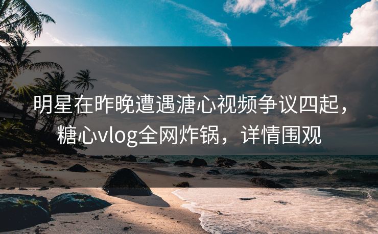 明星在昨晚遭遇溏心视频争议四起,糖心vlog全网炸锅,详情围观