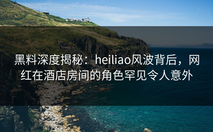 黑料深度揭秘：heiliao风波背后，网红在酒店房间的角色罕见令人意外