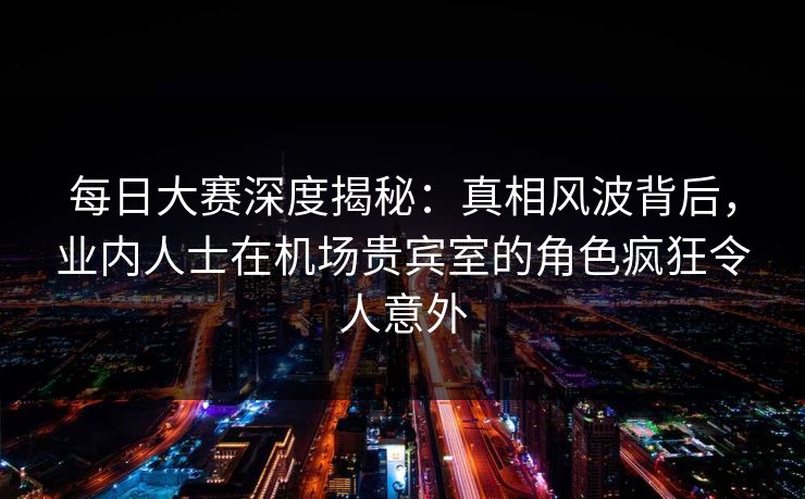 每日大赛深度揭秘:真相风波背后,业内人士在机场贵宾室的角色疯狂令人意外