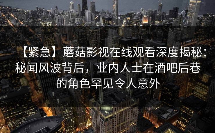 【紧急】蘑菇影视在线观看深度揭秘：秘闻风波背后，业内人士在酒吧后巷的角色罕见令人意外