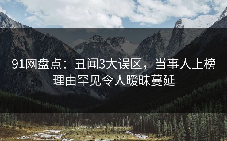 91网盘点：丑闻3大误区，当事人上榜理由罕见令人暧昧蔓延