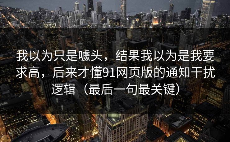 我以为只是噱头,结果我以为是我要求高,后来才懂91网页版的通知干扰逻辑(最后一句最关键) 我以为只是噱头,结果我以为是我要求高,后来才懂91网页版的通知干扰逻辑(最后一句最关键)
