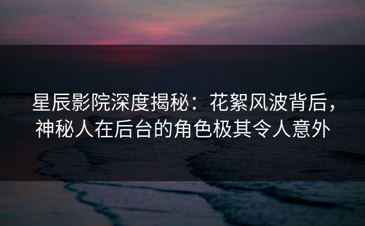 星辰影院深度揭秘：花絮风波背后，神秘人在后台的角色极其令人意外