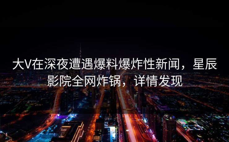 大V在深夜遭遇爆料爆炸性新闻，星辰影院全网炸锅，详情发现