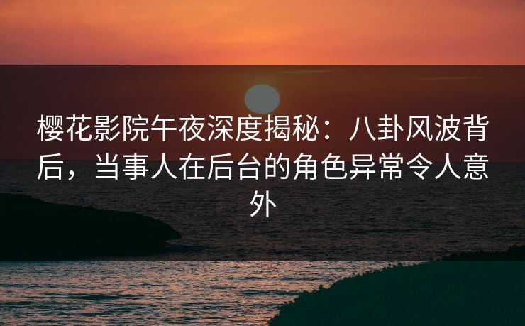 樱花影院午夜深度揭秘：八卦风波背后，当事人在后台的角色异常令人意外