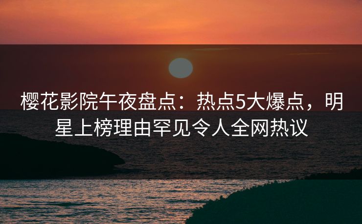 樱花影院午夜盘点：热点5大爆点，明星上榜理由罕见令人全网热议