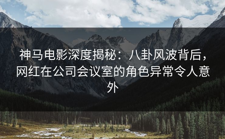 神马电影深度揭秘：八卦风波背后，网红在公司会议室的角色异常令人意外