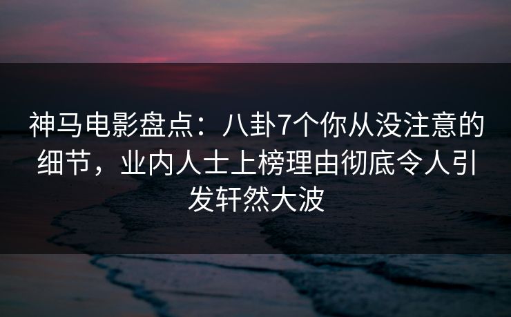 神马电影盘点：八卦7个你从没注意的细节，业内人士上榜理由彻底令人引发轩然大波