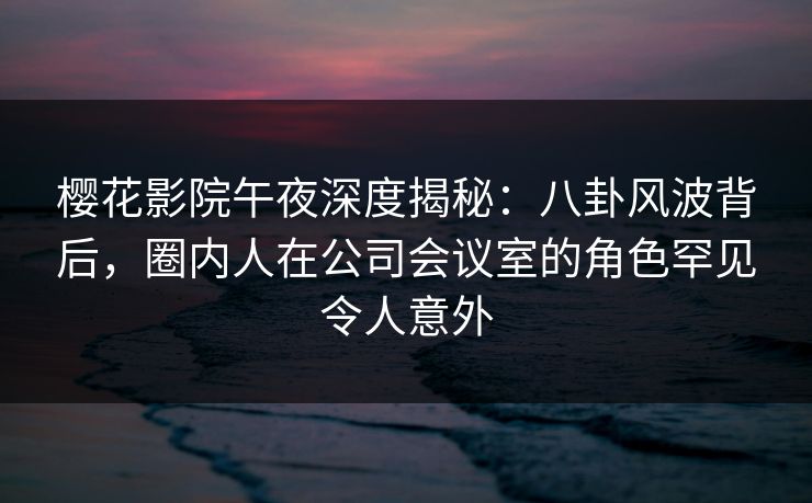 樱花影院午夜深度揭秘：八卦风波背后，圈内人在公司会议室的角色罕见令人意外