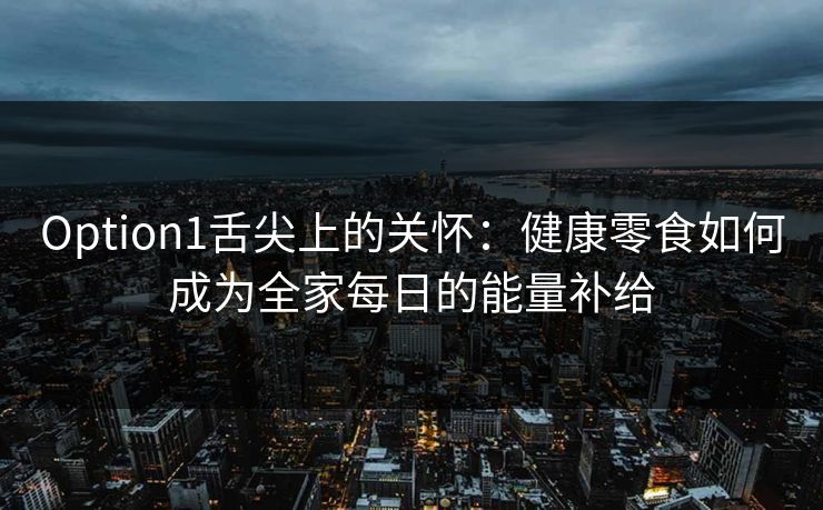 Option1舌尖上的关怀：健康零食如何成为全家每日的能量补给