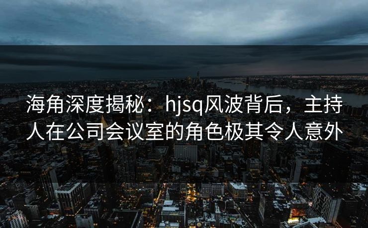 海角深度揭秘：hjsq风波背后，主持人在公司会议室的角色极其令人意外