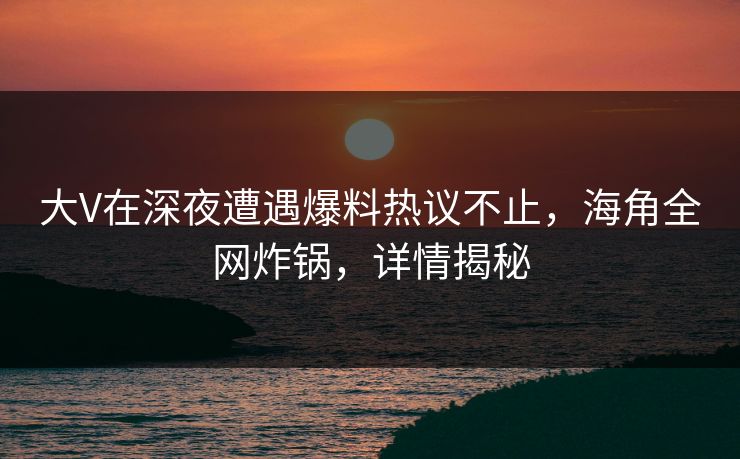 大V在深夜遭遇爆料热议不止，海角全网炸锅，详情揭秘