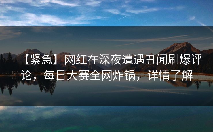 【紧急】网红在深夜遭遇丑闻刷爆评论，每日大赛全网炸锅，详情了解