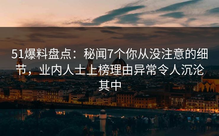 51爆料盘点：秘闻7个你从没注意的细节，业内人士上榜理由异常令人沉沦其中