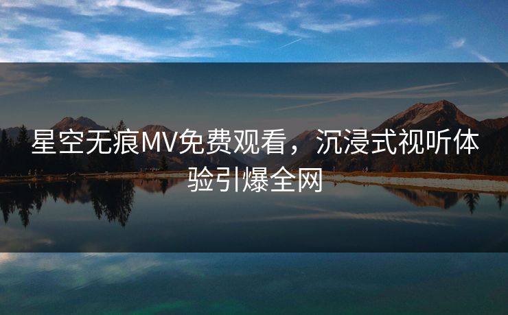 星空无痕MV免费观看,沉浸式视听体验引爆全网 星空无痕MV免费观看,沉浸式视听体验引爆全网