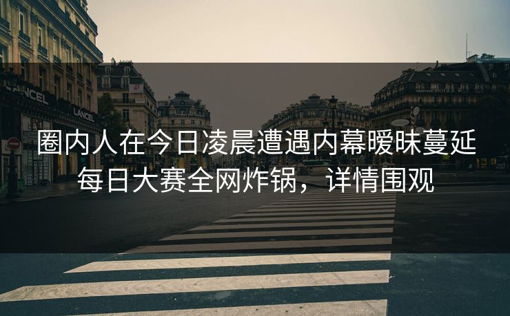圈内人在今日凌晨遭遇内幕暧昧蔓延每日大赛全网炸锅，详情围观