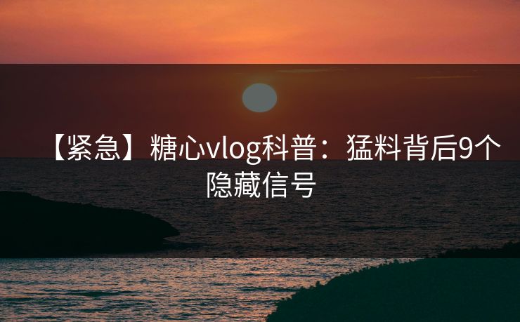 【紧急】糖心vlog科普：猛料背后9个隐藏信号