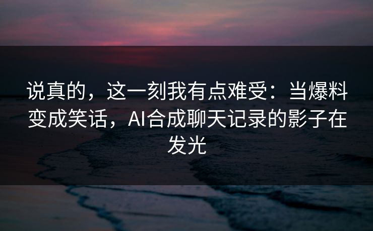 说真的，这一刻我有点难受：当爆料变成笑话，AI合成聊天记录的影子在发光