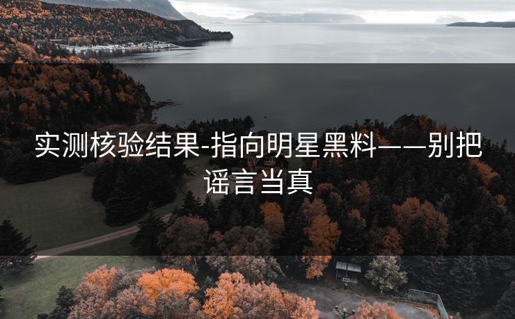 实测核验结果-指向明星黑料——别把谣言当真