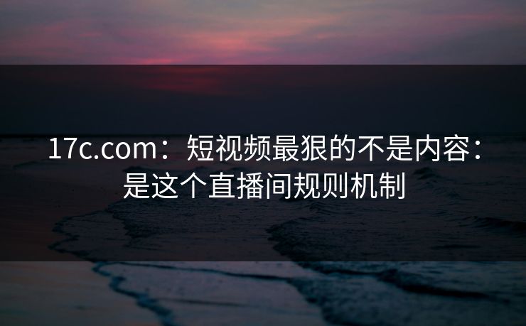 17c.com：短视频最狠的不是内容：是这个直播间规则机制